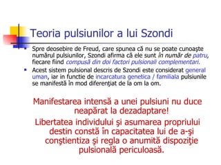 Teoria pulsiunilor a lui Szondi Spre deosebire de Freud, care spunea că nu se poate cunoaşte numărul pulsiunilor, Szondi afirma că ele sunt  în număr de  patru ,  fiecare fiind   compusă din doi factori pulsionali complementari . Acest sistem pulsional descris de Szondi este considerat  general uman , iar in functie de  incarcatura genetica / familiala  pulsiunile se manifestă în mod diferenţiat de la om la om . Manifestarea intensă a unei pulsiuni nu duce neapărat la dezadaptare ! L ibertatea individului şi asumarea propriului destin constă în capacitatea lui de a-şi conştientiza şi regla o anumită dispoziţie pulsională periculoasă. 