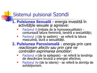 Sistemul pulsional   Szondi 1. Pulsiunea Sexuală  -  energia investită în activităţile sexuale şi agresive: Factorul  h  (iniţiala de la homosexualitate) -   conturează latura feminină, tandră a sexualităţii; Factorul  s  (de la sadism) - se referă la latura masculină, dură a sexualităţii.  2. Pulsiunea Paroxismală   -  energia prin care  reactionam afectiv sau prin care ne controlăm exprimarea emotiilor : Factorul  e  (de la epilepsie) - se referă la tendinţa de descărcare bruscă a energiei afective; Factorul  hy  (de la isterie) - se referă la dorinţa de exhibiţionism.  