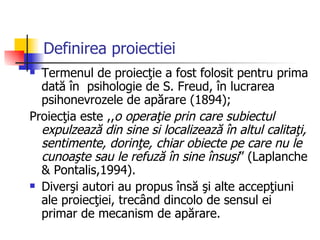 Definirea proiectiei Termenul de proiecţie a fost folosit pentru prima dată în  psihologie de S. Freud, în lucrarea psihonevrozele de apărare (1894); Proiecţia este ,, o operaţie prin care subiectul expulzează din sine si localizează în altul calitaţi, sentimente, dorinţe, chiar obiecte pe care nu le cunoaşte sau le refuză în sine însuşi ” (Laplanche & Pontalis,1994). Diverşi autori au propus însă şi alte accepţiuni ale proiecţiei, trecând dincolo de sensul ei primar de mecanism de apărare. 