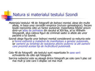 Natura si materialul testului Szondi Materialul testului : 48 de  fotografii de bolnavi mental , alese din multe altele, in baza unor cercetări empirice (inclusiv genealogice); fiecare boală reprezinta câte un factor pulsional; majoritatea feţelor provin dintr-un  atlas de psihiatrie  din secolul al XIX-lea, al lui Wilhelm Weygandt, plus cateva figuri de criminali sadici si altele ale unor pacienti a lui Szondi. Szondi alege figurile unor bolnavi mental considerand ca nebunia este o  forma extremă şi maladivă de manifestare a genelor pulsionale , iar  oamenii au tendinţa de reacţiona afectiv puternic la al ti  oameni care prezintă acelasi tip de încărcătură pulsională . Cela 48 de fotografii  ale testului sunt repartizate în  sase serii  echivalente de câte opt fotografii . Sarcina subiectul este sa aleagă dintre fotografii pe cele care îi plac cel mai mult şi cele care îi displac cel mai mult  