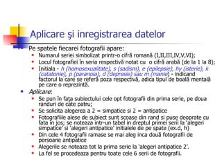 Aplicare şi inregistrarea datelor Pe spatele fiecarei fotografii apare: Numarul seriei simbolizat printr-o cifră romană (I,II,III,IV,V,VI); Locul fotografiei în seria respectivă notat cu  o cifră arabă (de la 1 la 8); Initiala -  h (homosexualitate), s (sadism), e (epilepsie), hy (isterie), k (catatonie), p (paranoia), d (depresie) sau m (manie ) - indicand factorul la care se referă poza respectivă, adica tipul de boală mentală pe care o reprezintă. Aplicare : Se pun în faţa subiectului cele opt fotografii din prima serie, pe doua randuri de cate patru ; Se solicita alegerea a 2 = simpatice si 2 = antipatice Fotografiile alese de subiect sunt scoase din rand si puse deoprate cu fata in jos;  se  noteaza intr-un tabel in dreptul primei serii la ‘alegeri simpatice’  si  ‘alegeri antipatice’   initialele de pe spate (ex.d, h) Din cele 4 fotografii ramase  se mai aleg inca d ouă  fotografii de  persoane  antipatice   Alegerile se noteaza tot la prima serie la ‘alegeri antipatice 2’. La fel se procedeaza pentru toate cele 6 serii de fotografii. 