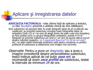 Aplicare şi inregistrarea datelor ASOCIAŢIA FACTORIALA  - este ultima fază de aplicare a testului, cu titlu  facultativ;  prezintă o utilitate clinică de sine stătătoare;  Sere subiectului să asocieze liber la unele fotografii alese de el ca plăcute sau neplăcute; se prezintă subiectului simultan toate fotografiile alese ca simpatice (2x6=12) si i se cere să alegă dintre ele patru cele mai simpatice; se face acelasi lucru cu grupul fotografiilor antipatice; aceste 4+4=8 fotografii se prezinta subiectului pe rand si  i  se cere să spună câteva lucruri despre individul respectiv:  ce îi sugerează figura lui? Ce fel de om este?  etc.; se obţin astfel informaţii proiective utile pentru corelarea cu profilul pulsional al subiectului şi elaborarea unei imagini mai concrete.  Observatie : Pentru a pune un  diagnostic  sau a avea o imagine consistentă despre personalitatea subiectului, testul trebuie aplicat de cel puţin  şase ori ; se recomandă să avem  zece profile  ale subiectului, testat la intervale de minimum 24 de ore. 