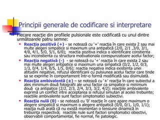 Principii generale de codificare si interpretare Fiecare reacţie din profilele pulsionale este codificată cu unul dintre următoarele patru semne:  Reacţia pozitivă (+)  - se notează cu ‘+’ reacţia în care exista 2 sau mai multe alegeri simpatice si maximum una antipatică (2/0, 2/1 ,3/0, 3/1, 4/0, 4/1, 5/0, 5/1, 6/0);  reactia pozitiva indica o identificare constienta sau inconstienta cu structura motivationala corespunzatoare acelui factor; Reacţia negativă (-)   - se notează cu ‘+’ reacţia în care exista 2 sau mai multe alegeri antipatice si maximum una simpatică (0/2, 1/2, 0/3, 1/3, 0/4, 1/4, 0/5, 1/5, 0/6); reactia negativa indica existenta unei atitudini negative, refuzul identificarii cu pulsiunea acelui factor care tinde sa se exprime în comportament într-o formă modificată sau disimulată.  Reacţia ambivalentă (±)  – se notează cu ‘±’ reacţia în care subiectul a ales minimum două fotografii ale unui factor ca simpatice si minimum două  ca antipatice (2/2, 2/3, 2/4, 3/3, 3/2, 4/2); reacţiile ambivalente exprimă un conflict intre acceptarea si refuzul simutan al acelei trebuinte; reactiile ambivalente sunt factori simptomatici subiectivi. Reacţia nulă (0)  - se notează cu ‘0’ reacţie în care apare maximum o alegere simpatică si maximum o alegere antipatică (0/0, 0/1, 1/0, 1/1); reacţia nulă arată că nu există momentan o tensiune dinamică în trebuinţa respectivă;  reactiile nule sunt factori simptomatici obiectivi, observabili comportamental, fie normal, fie patologic. 