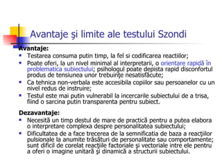 Avantaje şi limite ale testului Szondi Avantaje: Testarea consuma putin timp, la fel si codificarea reactiilor; Poate oferi, la un nivel minimal al interpretarii, o  orientare rapidă în problematica subiectului ; psihologul poate depista rapid disconfortul produs de tensiunea unor trebuinţe nesatisfăcute; Ca tehnica non-verbala este accesibila copiilor sau persoanelor cu un nivel redus de instruire; Testul este mai putin vulnerabil la incercarile subiectului de a trisa, fiind o sarcina putin transparenta pentru subiect. Dezavantaje: Necesită un timp destul de mare de practică pentru a putea elabora o interpretare complexa despre personalitatea subiectului; Dificultatea de a face trecerea de la semnificatia de baza a reacţiilor pulsionale la anumite trăsături de personalitate sau comportamente;  sunt  dificil de corelat reacţiile factoriale şi vectoriale intre ele pentru a oferi o imagine unitară şi dinamică a structurii subiectului.  