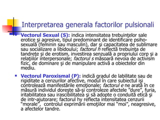 Interpretarea generala factorilor pulsionali Vectorul Sexual (S):  indica intensitatea trebuinţelor sale erotice şi agresive, tipul predominant de identificare psiho-sexuală (feminin sau masculin), dar şi capacitatea de sublimare sau socializare a libidoului;  factorul h  reflectă trebuinţa de tandreţe şi de erotism, investirea senzuală a propriului corp şi a relaţiilor interpersonale;  factorul s  măsoară nevoia de activism fizic, de dominare şi de manipulare activă a obiectelor din mediu.  Vectorul Paroxismal (P):  indică gradul de labilitate sau de rigiditate a cenzurilor afective, modul în care subiectul işi controlează manifestările emoţionale;  factorul e  ne arată în ce măsură individul doreşte să-şi controleze afectele ”dure”, furia, iritabilitatea sau irascibilitatea şi să adopte o conduită etică şi de intr-ajutorare; factorul hy reflecta intensitatea cenzurii “morale”,  controlul exprimării emoţiilor mai “moi”, neagresive, a afectelor tandre. 