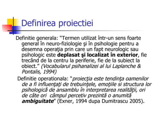 Definirea proiectiei Definitie generala: “Termen utilizat într-un sens foarte general în neuro-fiziologie şi în psihologie pentru a desemna operaţia prin care un fapt neurologic sau psihologic este  deplasat şi localizat în exterior , fie trecând de la centru la periferie, fie de la subiect la obiect.”  (Vocabularul psihanalizei al lui Laplanche & Pontalis, 1994) Definitie operationala: “ proiecţia este tendinţa oamenilor de a fi influenţaţi de trebuinţele, emoţiile si structura lor psihologică de ansamblu în interpretarea realităţii, ori de câte ori  câmpul percetiv prezintă o anumită  ambiguitate ” (Exner, 1994 dupa Dumitrascu 2005).  