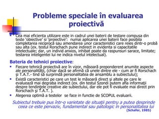 Probleme speciale în evaluarea proiectivă   Cea mai eficienta utilizare este in cadrul unei baterii de testare compusa din teste ‘obiective’ si ‘proiective’:  numai aplicarea unei baterii face posibila completarea reciprocă sau amendarea unor caracteristici care reies dintr-o probă sau alta (ex. testul Rorschach pune indirect in evidenta si capacitatile intelectuale; dar, un individ anxios, inhibat poate da raspunsuri sarace, limitate; testarea inteligentei lui ne indica nivelul intelectual).  Bateria de tehnici proiective :  Fiecare tehnică proiectivă are în vizor, măsoară preponderent anumite aspecte ale personalităţii, (chiar dacă se afirmă că unele dintre ele - cum ar fi Rorschach şi T.A.T.- tind să surprindă personalitatea de ansamblu a subiectului);  Există caracteristici pe care un test le măsoară direct şi altele pe care le evaluează mai degraba indirect (ex. din testul Szondi putem afla informaţii despre tendinţele creative ale subiectului, dar ele pot fi evaluate mai direct prin Rorschach şi T.A.T. ). Alegerea optimă a testelor  se face in functie de SCOPUL evaluarii. Subiectul trebuie pus într-o varietate de situaţii pentru a putea desprinde ceea ce este pervaziv, fundamental sau patologic în personalitatea lui   (Schafer, 1985)   