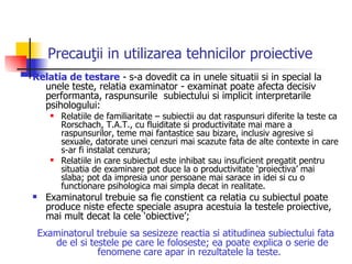 Precauţii in utilizarea tehnicilor proiective   Relatia de testare  - s-a dovedit ca in unele situatii si in special la unele teste, relatia examinator - examinat poate afecta decisiv performanta, raspunsurile  subiectului si implicit interpretarile psihologului: Relatiile de familiaritate – subiectii au dat raspunsuri diferite la teste ca Rorschach, T.A.T., cu fluiditate si productivitate mai mare a raspunsurilor, teme mai fantastice sau bizare, inclusiv agresive si sexuale, datorate unei cenzuri mai scazute fata de alte contexte in care s-ar fi instalat cenzura;  Relatiile in care subiectul este inhibat sau insuficient pregatit pentru situatia de examinare pot duce la o productivitate ‘proiectiva’ mai slaba; pot da impresia unor persoane mai sarace in idei si cu o functionare psihologica mai simpla decat in realitate.  Examinatorul trebuie sa fie constient ca relatia cu subiectul poate produce niste efecte speciale asupra acestuia la testele proiective, mai mult decat la cele ‘obiective’;  Examinatorul trebuie sa sesizeze reactia si atitudinea subiectului fata de el si testele pe care le foloseste; ea poate explica o serie de fenomene care apar in rezultatele la teste.   