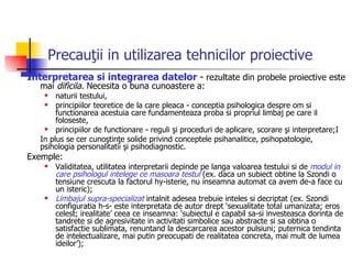 Precauţii in utilizarea tehnicilor proiective Interpretarea si integrarea datelor  -   rezultate din probele proiective este mai  dificila.  Necesita o buna cunoastere a: naturii testului,  principiilor teoretice de la care pleaca - conceptia psihologica despre om si functionarea acestuia care fundamenteaza proba si propriul limbaj pe care il foloseste, principiilor de functionare - reguli şi proceduri de aplicare, scorare şi interpretare;I In plus se cer cunoştinţe solide privind conceptele psihanalitice, psihopatologie, psihologia personalitatii şi psihodiagnostic. Exemple:  Validitatea, utilitatea interpretarii depinde pe langa valoarea testului si de  modul in care psihologul intelege ce masoara testul  (ex. daca un subiect obtine la Szondi o tensiune crescuta la factorul hy-isterie, nu inseamna automat ca avem de-a face cu un isteric); Limbajul supra-specializat  intalnit adesea trebuie inteles si decriptat (ex. Szondi configuratia h-s- este interpretata de autor drept ‘sexualitate total umanizata; eros celest; irealitate’ ceea ce inseamna: ‘subiectul e capabil sa-si investeasca dorinta de tandrete si de agresivitate in activitati simbolice sau abstracte si sa obtina o satisfactie sublimata, renuntand la descarcarea acestor pulsiuni; puternica tendinta de intelectualizare, mai putin preocupati de realitatea concreta, mai mult de lumea ideilor’); 
