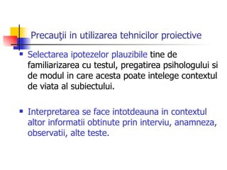 Precauţii in utilizarea tehnicilor proiective Selectarea ipotezelor plauzibile  tine de familiarizarea cu testul, pregatirea psihologului si de modul in care acesta poate intelege contextul de viata al subiectului. Interpretarea se face intotdeauna in contextul altor informatii obtinute prin interviu, anamneza, observatii, alte teste. 