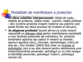 Modalitati de manifestare a proiectiei   In sfera relatiilor interpersonale : relatia de cuplu, relatiile de prietenie, relatia medic - pacient, relatia profesor - elev (contine proiectia imaginii materne sau paterne care poate facilita sau bloca procesul de invatare al elevului). In alegerea profesiei : Szondi afirma ca unele meserii reprezintă un  debuşeu ideal  pentru manifestarea socializată a unor tendinţe pulsionale ale individului; Ex. proiectia tendintelor agresive sau sadice in meserii ca macelar, sporturi agresive (box), chirurgie, stomatologie, critica de arta etc.; Roy Schafer (2003) face chiar un  inventar al psihologilor  care si-au ales meseria pentru satisfacerea unor trebuinte/tendinte personale: psihologul cu un simt nesigur al identităţii personale, psihologul ‘matern’, psihologul narcisic etc. 