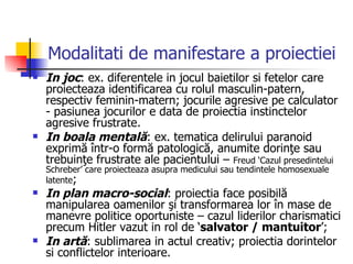 Modalitati de manifestare a proiectiei In joc : ex. diferentele in jocul baietilor si fetelor care proiecteaza identificarea cu rolul masculin-patern, respectiv feminin-matern; jocurile agresive pe calculator - pasiunea jocurilor e data de proiectia instinctelor agresive frustrate.  In boala mentală : ex. tematica delirului paranoid exprimă într-o formă patologică, anumite dorinţe sau trebuinţe frustrate ale pacientului –  Freud ‘Cazul presedintelui Schreber’ care proiecteaza asupra medicului sau tendintele homosexuale latente ; In plan macro-social : proiectia face posibilă manipularea oamenilor şi transformarea lor în mase de manevre politice oportuniste – cazul liderilor charismatici precum Hitler vazut in rol de ‘ salvator / mantuitor ’; In artă : sublimarea in actul creativ; proiectia dorintelor si conflictelor interioare.  