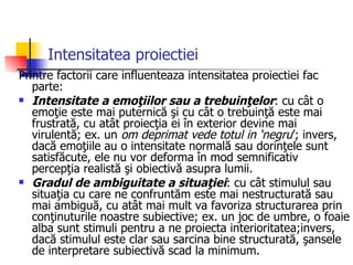 Intensitatea proiectiei Printre factorii care influenteaza intensitatea proiectiei fac parte: Intensitate a emoţiilor sau a trebuinţelor : cu cât o emoţie este mai puternică şi cu cât o trebuinţă este mai frustrată, cu atât proiecţia ei în exterior devine mai virulentă; ex. un  om deprimat vede totul in ‘negru ’; invers, dacă emoţiile au o intensitate normală sau dorinţele sunt satisfăcute, ele nu vor deforma în mod semnificativ percepţia realistă şi obiectivă asupra lumii.  Gradul de ambiguitate a situaţiei : cu cât stimulul sau situaţia cu care ne confruntăm este mai nestructurată sau mai ambiguă, cu atât mai mult va favoriza structurarea prin conţinuturile noastre subiective; ex. un joc de umbre, o foaie alba sunt stimuli pentru a ne proiecta interioritatea;invers, dacă stimulul este clar sau sarcina bine structurată, şansele de interpretare subiectivă scad la minimum.  
