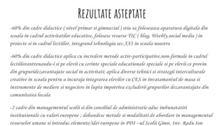 Rezultate asteptate
-60% din cadre didactice ( nivel primar si gimnazial ) stiu sa foloseasca aparatura digitala din
scoala in cadrul activitatilor educative, folosesc resurse TIC ( blog, Weebly,social media ) in
proiecte si in cadrul lectiilor, integrand tehnologia sec.XXI in scoala noastra
-60% din cadre didactice aplica cu incredere metode activ-participative,non-formale in cadrul
lectiilorantrenandu-i si pe elevii cu cerinte speciale educationale speciale si pe elevii ce provin
din grupuridezavantajate social in activitati; aplica diverse tehnici si strategii interculturale
creative in scoala pentru a incuraja integrarea elevilor cu CES in invatamantul de masa si
instrumente de mediere si negociere in lupta impotriva excluderii grupurilor dezavantajate din
comunitatea locala
-2 cadre din managementul scolii si din consiliul de administratie aduc imbunatatiri
institutionale cu valori europene ; dobandesc metode si modalitati de abordare in managementul
resurselor umane si introduc elemente/idei europene in PDI –ul Scolii Gimn. Inv. Radu Ion
 