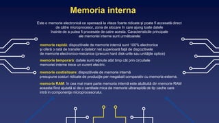 Memoria interna
Este o memorie electronică ce operează la viteze foarte ridicate şi poate fi accesată direct
de către microprocesor, zona de stocare în care ajung toate datele
înainte de a putea fi procesate de catre acesta. Caracteristicile principale
ale memoriei interne sunt următoarele:
memorie rapidă: dispozitivele de memorie internă sunt 100% electronice
şi oferă o rată de transfer a datelor net superioară faţă de dispozitivele
de memorie electronico-mecanice (precum hard disk-urile sau unităţile optice)
memorie temporară: datele sunt reţinute atât timp cât prin circuitele
memoriei interne trece un curent electric.
memorie costisitoare: dispozitivele de memorie internă
presupune costuri ridicate de producţie per megabait comparativ cu memoria externa.
memorie RAM: în cea mai mare parte memoria internă este alcătuită din memorie RAM
aceasta fiind ajutată si de o cantitate mica de memorie ultrarapidă de tip cache care
intră in componenţa microprocesorului.
 
