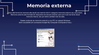 Memoria externa
Orice altă formă de memorie alta decât cea internă intră în categoria memoriei externe sau secundare.
Memoria externă este formată din dispozitive de stocare diverse care sunt mult mai lente decat
memoria interna ,dar pot retine cantitati mari de date.
Datele continute de memoria externă a unui PC ce rulează Windows
devin accesibile prin accesarea locaţiei My Computer (Computerul meu) :
 
