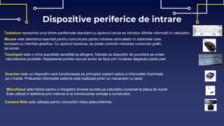 Dispozitive periferice de intrare
Tastatura reprezinta unul dintre perifericele standard cu ajutorul caruia se introduc diferite informatii in calculator.
Mouse este elementul esential pentru comunicare pentru intrarea semnalelor in sistemele care
lucreaza cu interfata greafica. Cu ajutorul acestuia, se poate controla miscarea cursorului grafic
pe ecran.
Touchpad este o mica suprafata sensibila la atingere, folosita ca dispozitiv de punctare pe unele
calculatoare portabile. Deplasarea pointer-ului pe ecran se face prin mutarea degetului peste pad.
Scanner este un dispozitiv care functioneaza pe principiul copierii optice a informatiei imprimate
pe o hartie. Preluarea informatiei externe este realizata printr un mecanism cu laser.
Microfonul este folosit pentru a inregistra diverse sunete pe calculator,conectat la placa de sunet.
Este utilizat in telefonia prin internet si la introducerea verbala a comenzilor.
Camera Web este utilizata pentru convorbiri video,teleconferinte.
 