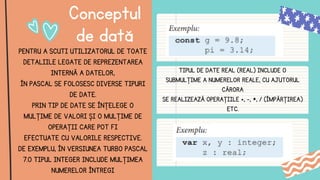 Conceptul
de dată
PENTRU A SCUTI UTILIZATORUL DE TOATE
DETALIILE LEGATE DE REPREZENTAREA
INTERNĂ A DATELOR,
ÎN PASCAL SE FOLOSESC DIVERSE TIPURI
DE DATE.
PRIN TIP DE DATE SE ÎNŢELEGE O
MULŢIME DE VALORI ȘI O MULŢIME DE
OPERAŢII CARE POT FI
EFECTUATE CU VALORILE RESPECTIVE.
DE EXEMPLU, ÎN VERSIUNEA TURBO PASCAL
7.0 TIPUL INTEGER INCLUDE MULŢIMEA
NUMERELOR ÎNTREGI
TIPUL DE DATE REAL (REAL) INCLUDE O
SUBMULŢIME A NUMERELOR REALE, CU AJUTORUL
CĂRORA
SE REALIZEAZĂ OPERAŢIILE +, -, *, / (ÎMPĂRŢIREA)
ETC.
 