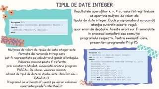 TIPUL DE DATE INTEGER
Mulţimea de valori ale tipului de date integer este
formată din numerele întregi care
pot fi reprezentate pe calculatorul-gazdă al limbajului.
Valoarea maximă poate fi referită
prin constanta MaxInt, cunoscută oricărui program
PASCAL. De obicei, valoarea minimă,
admisă de tipul de date în studiu, este -MaxInt sau −
(MaxInt+1).
Programul ce urmează afi șează pe ecran valoarea
constantei predefi nite MaxInt:
Rezultatele operaţiilor +, -, * cu valori întregi trebuie
să aparţină mulţimii de valori ale
tipului de date integer. Dacă programatorul nu acordă
atenţia cuvenită acestei reguli,
apar erori de depășire. Aceste erori vor fi semnalate
în procesul compilării sau execuţiei
programului respectiv. Pentru exemplifi care,
prezentăm programele P4 și P5:
 