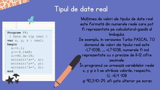 Tipul de date real
Mulţimea de valori ale tipului de date real
este formată din numerele reale care pot
fi reprezentate pe calculatorul-gazdă al
limbajului.
De exemplu, în versiunea Turbo PASCAL 7.0
domeniul de valori ale tipului real este
–1,7⋅1038, ..., +1,7·1038, numerele fi ind
reprezentate cu o precizie de 11–12 cifre
zecimale.
În programul ce urmează variabilelor reale
x, y și z li se atribuie valorile, respectiv,
1,1, –6,4 ·108
și 90,3·10-29, afi șate ulterior pe ecran.
 