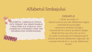 Alfabetul limbajului
ALFABETUL LIMBAJULUI PASCAL
ESTE FORMAT DIN URMĂTOARELE
CARACTERE ALE CODULUI ASCII
(AMERICAN STANDARD CODE FOR
INFORMATION INTERCHANGE):
EXEMPLE
• cifrele zecimale; 17
• literele mari și mici ale alfabetului englez;
• semnele de punctuaţie;
• operatorii aritmetici și logici;
• caracterele de control și editare (spaţiu,
sfîrșit de linie sau retur de car etc.).
În unele construcţii ale limbajului pot fi
folosite și literele alfabetelor naţionale, de
exemplu literele ă, â, î, ş, ţ ale alfabetului
român.
 