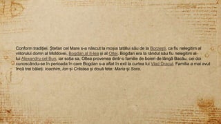 3
Conform tradiției, Ștefan cel Mare s-a născut la moșia tatălui său de la Borzești, ca fiu nelegitim al
viitorului domn al Moldovei, Bogdan al II-lea și al Oltei. Bogdan era la rândul său fiu nelegitim al
lui Alexandru cel Bun, iar soția sa, Oltea provenea dintr-o familie de boieri de lângă Bacău, cei doi
cunoscându-se în perioada în care Bogdan s-a aflat în exil la curtea lui Vlad Dracul. Familia a mai avut
încă trei băieți: Ioachim, Ion și Crâstea și două fete: Maria și Sora.
 