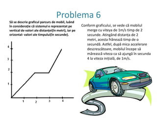 Problema 4Un mobil parcurge fiecare din distanţele AB şi BC  într-o oră. Pe care din aceste distanţe mobilul are o distanţă mai micăRezolvare:va ,vb, vc =?v= d/t (1): va=1/3=0.33vb=2/3=0.66              vc=3/3=1Răspuns: viteza cea mai mare mobilul o deţine pe fragmentul BC.