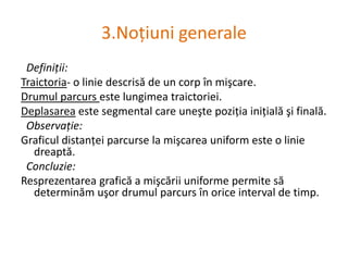 3.NoţiunigeneraleDefiniţii:Traictoria- o liniedescrisă de un corpînmişcare.Drumulparcursestelungimeatraictoriei.Deplasareaeste segmental care uneştepoziţiainiţialăşifinală.Observaţie:Graficuldistanţeiparcurse la mişcarea uniform este o liniedreaptă.Concluzie:Resprezentareagrafică a mişcăriiuniformepermitesădeterminămuşordrumulparcursînorice interval de timp.  