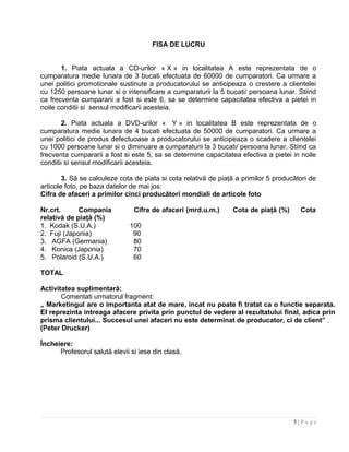 FISA DE LUCRU
1. Piata actuala a CD-urilor « X » in localitatea A este reprezentata de o
cumparatura medie lunara de 3 bucati efectuata de 60000 de cumparatori. Ca urmare a
unei politici promotionale sustinute a producatorului se anticipeaza o crestere a clientelei
cu 1250 persoane lunar si o intensificare a cumparaturii la 5 bucati/ persoana lunar. Stiind
ca frecventa cumpararii a fost si este 6, sa se determine capacitatea efectiva a pietei in
noile conditii si sensul modificarii acesteia.
2. Piata actuala a DVD-urilor « Y » in localitatea B este reprezentata de o
cumparatura medie lunara de 4 bucati efectuata de 50000 de cumparatori. Ca urmare a
unei politici de produs defectuoase a producatorului se anticipeaza o scadere a clientelei
cu 1000 persoane lunar si o diminuare a cumparaturii la 3 bucati/ persoana lunar. Stiind ca
frecventa cumpararii a fost si este 5, sa se determine capacitatea efectiva a pietei in noile
conditii si sensul modificarii acesteia.
3. Să se calculeze cota de piata si cota relativă de piaţă a primilor 5 producători de
articole foto, pe baza datelor de mai jos:
Cifra de afaceri a primilor cinci producători mondiali de articole foto
Nr.crt. Compania Cifra de afaceri (mrd.u.m.) Cota de piaţă (%) Cota
relativă de piaţă (%)
1. Kodak (S.U.A.) 100
2. Fuji (Japonia) 90
3. AGFA (Germania) 80
4. Konica (Japonia) 70
5. Polaroid (S.U.A.) 60
TOTAL
Activitatea suplimentară:
Comentati urmatorul fragment:
„ Marketingul are o importanta atat de mare, incat nu poate fi tratat ca o functie separata.
El reprezinta intreaga afacere privita prin punctul de vedere al rezultatului final, adica prin
prisma clientului... Succesul unei afaceri nu este determinat de producator, ci de client” .
(Peter Drucker)
Încheiere:
Profesorul salută elevii si iese din clasă.
5 | P a g e
 