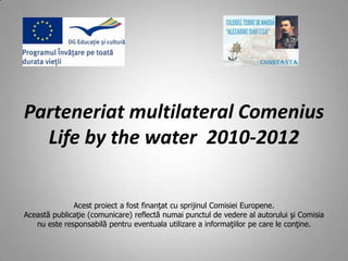 Parteneriat multilateral Comenius
  Life by the water 2010-2012


              Acest proiect a fost finanţat cu sprijinul Comisiei Europene.
Această publicaţie (comunicare) reflectă numai punctul de vedere al autorului şi Comisia
   nu este responsabilă pentru eventuala utilizare a informaţiilor pe care le conţine.
 