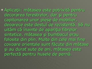 Aplica ţ ii: m ă tasea este potrivit ă  pentru decorarea ferestrelor, dar  ş i pentru capitonarea unor piese de mobilier, deoarece este destul de rezistent ă . S ă  nu uit ă m c ă   î nainte de apari ţ i a  fibrelor sintetice, m ă tasea  ş i bumbacul erau folosite din plin. Multe din cele mai fine covoare orientale sunt f ă cute din m ă tase  ş i au durat sute de ani ,  m ă tasea este perfect ă  pentru husele de pern ă .  