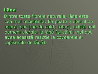 L â na  Dintre toate fibrele naturale, l â na este cea mai rezistent ă . Ea poate fi destul de aspr ă , dar  ţ ine de cald; totu ş i, exis tă  unii oameni alergici la l â n ă  ( ş i c â inii mai pot avea aceast ă  reac ţ ie la covoarele si tapiseriile de l â n ă ).  