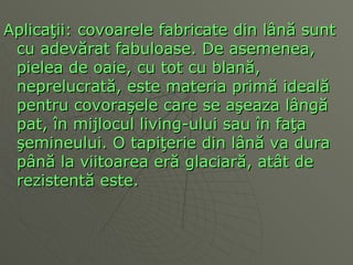 Aplica ţ ii: covoarele fabricate din l ână  sunt cu adev ă rat fabuloase. De asemenea, pielea de oaie, cu tot cu blan ă , neprelucrat ă , este materia prim ă  ideal ă  pentru covora ş ele care se a ş eaza l â ng ă  pat,  î n mijlocul living-ului sau  î n fa ţ a  ş emineului. O tapi ţ erie din l â n ă  va dura p â n ă  la viitoarea er ă  glaciar ă , at â t de rezisten tă  este.  