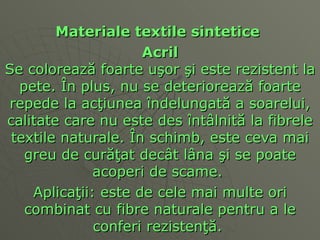 Materiale textile sintetice   Acril Se coloreaz ă  foarte u ş or  ş i este rezistent la pete.  Î n plus, nu se deterioreaz ă  foarte repede la ac ţ iunea  î ndelungat ă  a soarelui, calitate care nu este des  î nt â lnit ă  la fibrele textile naturale.  Î n schimb, este ceva mai greu de cur ăţ at de câ t l â na  ş i se poate acoperi de scame.  Aplica ţ ii: este de cele mai multe ori combinat cu fibre naturale pentru a le conferi rezisten ţă .  
