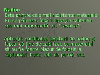 N ai lon Este printre cele mai rezistente materiale. Nu se p ă teaza,  î ns ă   î i lipse ş te calitatea cea mai important ă : nu ''respira''.  Aplica ţ ii: soliditatea  ţ es ă turii de n ai lon  ş i faptul c ă   ţ ine de cald face ca materialul  să  nu fie foarte pl ă cut de folosit la capiton ă ri, huse, fe ţ e de pern ă , etc.  