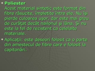 Po li ester Acest material sintetic este format din fibre r ă sucite,  î mpletite  î ntre ele. Nu  îş i pierde culoarea u ş or, dar este mai greu de cur ăţ at dec â t n ai lonul  ş i l â na.  Ş i nu este la fel de rezistent ca celelalte materiale.  Aplica ţ ii: este deseori folosit ca o parte din amestecul de fibre care e folosit la capiton ă ri.  