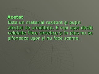 Acetat Este un material rezitent  ş i pu ţ in afectat de umiditate. E mai u ş or dec â t celelalte fibre sintetice  ş i  î n plus nu se  ş ifoneaza u ş or  ş i nu face scame.  