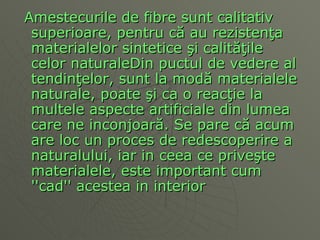 Amestecurile de fibre sunt calitativ superioare, pentru c ă  au rezisten ţa  materialelor sintetice  ş i calit ăţ ile celor naturaleDin puctul de vedere al tendin ţ elor, sunt la mod ă  materialele naturale, poate  ş i ca o reac ţ ie la multele aspecte artificiale din lumea care ne inconjoar ă . Se pare c ă  acum are loc un proces de redescoperire a naturalului, iar in ceea ce prive ş te materialele, este important cum ''cad'' aceste a  in interior  
