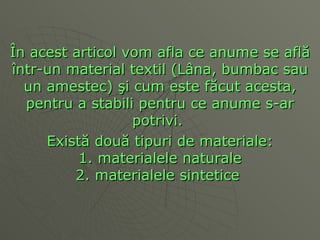 Î n acest articol vom afla ce anume se afl ă î ntr-un material textil (L â na, bumbac sau un amestec)  ş i cum este f ă cut acesta, pentru a stabili pentru ce anume s-ar potrivi.  Exist ă  dou ă  tipuri de materiale: 1. materialele naturale 2. materialele sintetice   