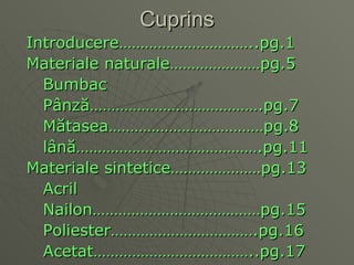 Cuprins Introducere…………………………..pg.1 Materiale naturale…………………pg.5 Bumbac Pâ nz ă ………………………………….pg.7 M ă tasea………………………………pg.8 l â n ă …………………………………….pg . 11 Materiale sintetice…………………pg.13 Acril Nailon…………………………………pg.15 Poliester…………………………….pg.16 Acetat………………………………..pg.17 