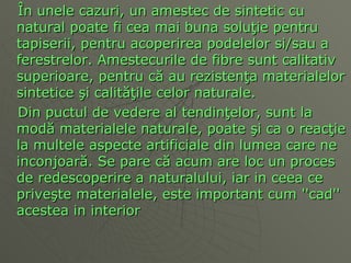 Î n unele cazuri, un amestec de sintetic cu   natural poate fi cea mai buna solu ţ ie pentru tapiserii, pentru acoperirea podelelor si/sau a ferestrelor. Amestecurile de fibre sunt calitativ superioare, pentru c ă  au rezisten ţa  materialelor sintetice  ş i calit ăţ ile celor naturale.  Din puctul de vedere al tendin ţ elor, sunt la mod ă  materialele naturale, poate  ş i ca o reac ţ ie la multele aspecte artificiale din lumea care ne inconjoar ă . Se pare c ă  acum are loc un proces de redescoperire a naturalului, iar in ceea ce prive ş te materialele, este important cum ''cad'' aceste a  in interior  