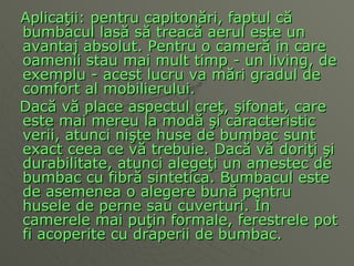 Aplica ţ ii: pentru capiton ă ri, faptul c ă  bumbacul las ă  s ă  treac ă  aerul este un avantaj absolut. Pentru o camer ă  in care oamenii stau mai mult timp - un living, de exemplu - acest lucru va m ă ri gradul de comfort al mobilierului. Dac ă  v ă  place aspectul cre ţ ,  ş ifonat, care este mai mereu la mod ă   ş i caracteristic verii, atunci ni ş te huse de bumbac sunt exact ceea ce   v ă  trebuie. Dac ă  v ă  dori ţ i  ş i durabilitate, atunci alege ţ i un amestec de bumbac cu fibr ă  sintetica. Bumbacul este de asemenea o alegere bun ă  pentru husele de perne sau cuverturi.  Î n camerele mai pu ţ in formale, ferestrele pot fi acoperite cu draperii de bumbac. 