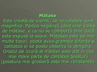 M ă tase   Este creat ă  de viermi, iar rezultatele sunt magnifice. Partea negativ ă  c â nd vine vorba de m ă tase, e ca nu se comport ă  bine dac ă  este expus ă  la soare. M ă tasea este de mai multe tipuri, poate avea gramaje diferite  ş i calitatea ei se poate observa la atingere. Gradul de uzur ă  al m ă t ă sii este dat in cea mai mare parte de calitatea  ţ esaturii ( ţ esatura mai grosier ă  este mai rezistent ă ).  