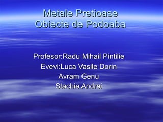 Metale Pretioase Obiecte de Podoaba Profesor:Radu Mihail Pintilie Evevi:Luca Vasile Dorin Avram Genu Stachie Andrei 
