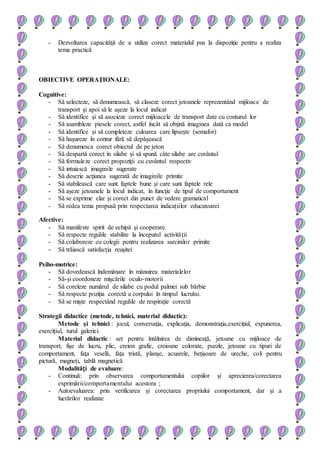 - Dezvoltarea capacităţii de a utiliza corect materialul pus la dispoziţie pentru a realiza
tema practică
OBIECTIVE OPERAŢIONALE:
Cognitive:
- Să selecteze, să denumească, să claseze corect jetoanele reprezentând mijloace de
transport şi apoi să le aşeze la locul indicat
- Să identifice şi să asocieze corect mijloacele de transport date cu conturul lor
- Să asambleze piesele corect, astfel încât să obţină imaginea dată ca model
- Să identifice şi să completeze culoarea care lipseşte (semafor)
- Să haşureze în contur fără să depăşească
- Să denumesca corect obiectul de pe jeton
- Să despartă corect în silabe şi să spună câte silabe are cuvântul
- Să formuleze corect propoziţii cu cuvântul respectiv
- Să intuiască imaginile sugerate
- Să descrie acţiunea sugerată de imaginile primite
- Să stabilească care sunt faptele bune şi care sunt faptele rele
- Să aşeze jetoanele la locul indicat, în funcţie de tipul de comportament
- Să se exprime clar şi corect din punct de vedere gramatical
- Să redea tema propusă prin respectarea indicaţiilor educatoarei
Afective:
- Să manifeste spirit de echipă şi cooperare.
- Să respecte regulile stabilite la începutul activităţii
- Să colaboreze cu colegii pentru realizarea sarcinilor primite
- Să trăiască satisfacţia reuşitei
Psiho-motrice:
- Să dovedească îndemânare în mânuirea materialelor
- Să-şi coordoneze mişcările oculo-motorii
- Să coreleze numărul de silabe cu podul palmei sub bărbie
- Să respecte poziţia corectă a corpului în timpul lucrului.
- Să se mişte respectând regulile de respiraţie corectă
Strategii didactice (metode, tehnici, material didactic):
Metode şi tehnici : jocul, conversaţia, explicaţia, demonstraţia,exerciţiul, expunerea,
exercițiul, turul galeriei.
Material didactic : set pentru întâlnirea de dimineaţă, jetoane cu mijloace de
transport, fişe de lucru, plic, creion grafic, creioane colorate, puzzle, jetoane cu tipuri de
comportament, faţa veselă, faţa tristă, planşe, acuarele, beţişoare de ureche, coli pentru
pictură, magneţi, tablă magnetică
Modalități de evaluare:
- Continuă: prin observarea comportamentului copiilor şi aprecierea/corectarea
exprimării/comportamentului acestora ;
- Autoevaluarea: prin verificarea şi corectarea propriului comportament, dar şi a
lucrărilor realizate
 