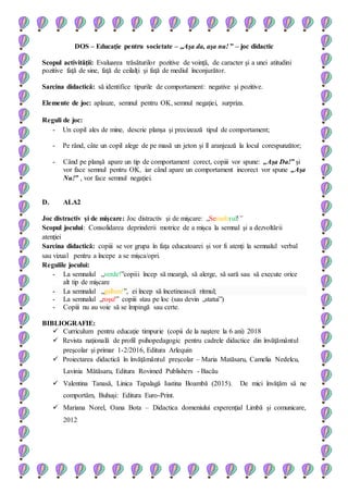 DOS – Educaţie pentru societate – „Aşa da, aşa nu! ” – joc didactic
Scopul activităţii: Evaluarea trăsăturilor pozitive de voinţă, de caracter şi a unei atitudini
pozitive faţă de sine, faţă de ceilalţi şi faţă de mediul înconjurător.
Sarcina didactică: să identifice tipurile de comportament: negative şi pozitive.
Elemente de joc: aplauze, semnul pentru OK, semnul negaţiei, surpriza.
Reguli de joc:
- Un copil ales de mine, descrie planşa şi precizează tipul de comportament;
- Pe rând, câte un copil alege de pe masă un jeton şi îl aranjează la locul corespunzător;
- Când pe planşă apare un tip de comportament corect, copiii vor spune: „Aşa Da!” şi
vor face semnul pentru OK, iar când apare un comportament incorect vor spune „Aşa
Nu!” , vor face semnul negaţiei.
D. ALA2
Joc distractiv şi de mişcare: Joc distractiv şi de mişcare: „Semaforul!”
Scopul jocului: Consolidarea deprinderii motrice de a mişca la semnal şi a dezvoltării
atenţiei
Sarcina didactică: copiii se vor grupa în faţa educatoarei şi vor fi atenţi la semnalul verbal
sau vizual pentru a începe a se mişca/opri.
Regulile jocului:
- La semnalul „verde!”copiii încep să meargă, să alerge, să sară sau să execute orice
alt tip de mişcare
- La semnalul „galben!”, ei încep să încetinească ritmul;
- La semnalul „roşu!” copiii stau pe loc (sau devin „statui”)
- Copiii nu au voie să se împingă sau certe.
BIBLIOGRAFIE:
 Curriculum pentru educaţie timpurie (copii de la naştere la 6 ani) 2018
 Revista naţională de profil psihopedagogic pentru cadrele didactice din învăţământul
preşcolar şi primar 1-2/2016, Editura Arlequin
 Proiectarea didactică în învăţământul preşcolar – Maria Matăsaru, Camelia Nedelcu,
Lavinia Mătăsaru, Editura Rovimed Publishers - Bacău
 Valentina Tanasă, Linica Tapalagă Iustina Boambă (2015). De mici învăţăm să ne
comportăm, Buhuşi: Editura Euro-Print.
 Mariana Norel, Oana Bota – Didactica domeniului experenţial Limbă şi comunicare,
2012
 