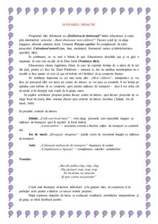 SCENARIUL DIDACTIC
Programul zilei debutează cu „Întâlnirea de dimineaţă” dintre educatoare şi copii,
prin intermediul salutului: ,,Bună dimineaţa, mici călători!” Fiecare copil îşi va alege
imaginea aferentă salutului dorit. Urmează Prezeţa copiilor. Se completează de către
preşcolari: Calendarul naturii (ziua, luna, anotimpul, fenomenul meteo şi îmbrăcămintea
specifică zilei).
În continuare, se va auzi o bătaie în uşă. Educatoarea deschide uşa şi va găsi o
maşinuţă, în care este un plic de la Zâna Iarnă (Noutatea zilei).
Educatoarea citeşte rugăminea Zânei, în care îşi exprimă dorinţa de a pleca de la noi
din ţară, pentru a-i face loc Zânei Primăvara – surioara ei, dar un spiriduş neastâmpărat nu o
ascultă şi face numai ce vrea el, aşa că trebuie să-l învăţăm să se comporte frumos.
Se stabileşte împreună cu cei mici tema zilei : „Micii călători”, anunţându-i ce vor
face pe parcursul zilei: vor lucra pe centre de interes, se vor juca cu cuvintele, îl vor învăţa pe
spiriduş cum trebuie să se comporte, apoi pictăm mijloace de transport - deci îi vor arăta cât
de atenţi şi de deştepţi sunt copiii de la grupa mare.
Se explică activitatea propusă pentru fiecare centru de interes, apoi fiecare preşcolar îşi va
alege locul de joacă, fiind orientat discret spre centrele de interes deschise ( Ştiinţă, Joc de
masă, Artă).
Se prezintă centrele de interes:
Ştiinţă: „Unde este locul meu?” – vom alege jetoanele care reprezintă imagini cu
mijloace de transport, apoi le aşezăm la locul indicat
„Caută umbra” – asocierea corectă a fiecărui mijloc de transport cu conturul
dat
Joc de masă: „Întregeşte imaginea”- puzzle avem de reconstuit imagini cu mijloace
de transport
Artă: „Colorează mijloacele de transport”- haşurarea în contur
„Completează ce lipseşte! ”- completarea culorilor semaforului
Tranziţie:
„Bat din palme clap, clap, clap,
Din picioare trap, trap, trap
Ne învârtim, ne răsucim
Şi spre centre noi pornim!”
Copiii sunt încurajaţi să lucreze individual şi în grupuri mici, să coopereze şi să
participe activ pentru a finaliza cu succes temele propuse.
După expirarea timpului de lucru, se evaluează rezultatele activităţilor independente şi
de grup, se oferă feedback pozitiv.
 