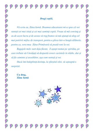 Dragi copiii,
Vă scriu eu, Zâna Iarnă. Doamna educatoare mi-a spus că voi
sunteţi cei mai isteţi şi cei mai cuminţi copiii. Vreau să mă conving şi
eu de acest lucru şi de aceea vă rog frumos să mă ajutaţi să aleg cel
mai potrivit mijloc de transport, pentru a pleca într-o lungă călătorie,
pentru ca, sora mea Zâna Primăvară să poată veni la voi.
Bagajele mele sunt deja făcute, îl aştept numai pe spiriduş, pe
care trebuie să-l învăţaţi să despartă corect cuvintele în silabe, dar şi
să fie cuminte şi ascultător, aşa cum sunteţi şi voi.
Dacă îmi îndepliniţi dorinţa, la sfârşitul zilei, vă aşteaptă o
surpriză.
Cu drag,
Zâna Iarnă
 