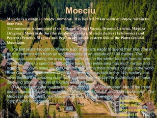 Moieciu is a village in Braşov , Romania . It is located 29 km south of Braşov, within the
Bran Pass.
The commune is composed of six villages: Cheia (Kheja), Drumul Carului, Măgura
(Magura), Moieciu de Jos (the commune center), Moieciu de Sus (Felsőmoécs) and
Peştera (Pestera). Măgura and Peştera are on the eastern side of the Piatra Craiului
Mountains.
The last years brought to Moieciu a lot of tourists eager to spend their free time in
an environment with fresh air and tranquility at an altitude of 1100 metres. The
landscape surrounding the area is wonderful and in the winter tourists from all over
the world come to spend their holidays here. The entire area has much history and
legends. At only 6 miles you can visit the one of the most famous castles in the world
Bran Castle the residence of Dracula. This castle was built in the 14th century, but
nevertheless this amazing construction retains even today the authenticity of those
days and attracts millions of tourists each year.
The resort can offer tourists a lot of sights like "La Chisatoarea" one of the most
beautiful waterfalls, two spectacular caves; "Valea Cetatii" and "Dambovicioarei", The
Medieval Border Bran, The Mausoleum from Mateias and not least the Sub-
Carpathians landscapes.
Moeciu
Puisoru Victor
Rotaru Radu
Popescu Valentin
Grupa 8113
 