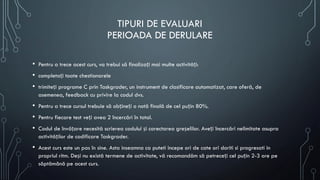 TIPURI DE EVALUARI
PERIOADA DE DERULARE
• Pentru a trece acest curs, va trebui să finalizați mai multe activități:
• completați toate chestionarele
• trimiteți programe C prin Taskgrader, un instrument de clasificare automatizat, care oferă, de
asemenea, feedback cu privire la codul dvs.
• Pentru a trece cursul trebuie să obțineți o notă finală de cel puțin 80%.
• Pentru fiecare test veți avea 2 încercări în total.
• Codul de învățare necesită scrierea codului și corectarea greșelilor. Aveți încercări nelimitate asupra
activităților de codificare Taskgrader.
• Acest curs este un pas în sine. Asta inseamna ca puteti incepe ori de cate ori doriti si progresati in
propriul ritm. Deși nu există termene de activitate, vă recomandăm să petreceți cel puțin 2-3 ore pe
săptămână pe acest curs.
 